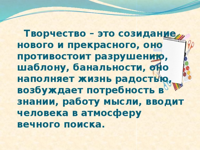 Творчество – это созидание нового и прекрасного, оно противостоит разрушению, шаблону, банальности, оно наполняет жизнь радостью, возбуждает потребность в знании, работу мысли, вводит человека в атмосферу вечного поиска.