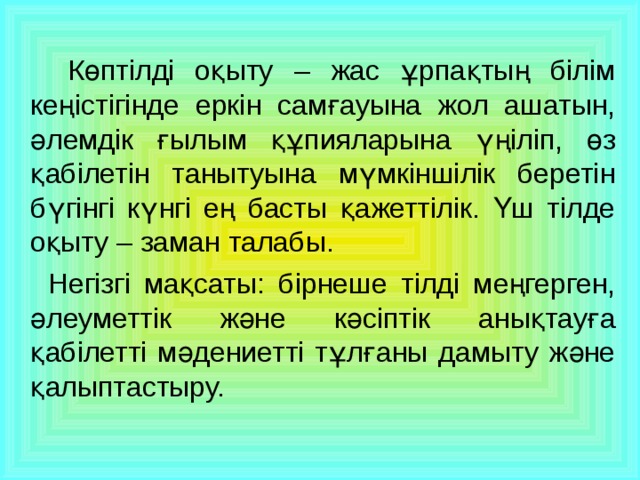 Көптілді оқыту – жас ұрпақтың білім кеңістігінде еркін самғауына жол ашатын, әлемдік ғылым құпияларына үңіліп, өз қабілетін танытуына мүмкіншілік беретін бүгінгі күнгі ең басты қажеттілік. Үш тілде оқыту – заман талабы.   Негізгі мақсаты: бірнеше тілді меңгерген, әлеуметтік және кәсіптік анықтауға қабілетті мәдениетті тұлғаны дамыту және қалыптастыру.