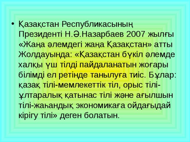 Қазақстан Республикасының Президенті Н.Ә.Назарбаев 2007 жылғы «Жаңа әлемдегі жаңа Қазақстан» атты Жолдауында: «Қазақстан бүкіл әлемде халқы үш тілді пайдаланатын жоғары білімді ел ретінде танылуға тиіс. Бұлар: қазақ тілі-мемлекеттік тіл, орыс тілі-ұлтаралық қатынас тілі және ағылшын тілі-жаһандық экономикаға ойдағыдай кірігу тілі» деген болатын.