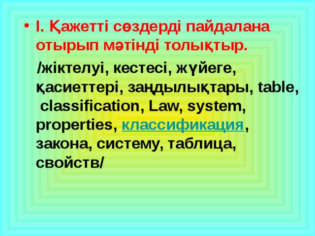 І. Қажетті сөздерді пайдалана отырып мәтінді толықтыр.  /жіктелуі, кестесі, жүйеге, қасиеттері, заңдылықтары, table, classification, Law, system, properties, классификация