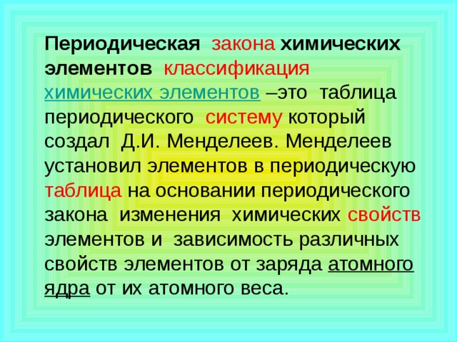 Периодическая  закона  химических элементов   классификация  химических элементов –это таблица  периодического систему который создал Д.И. Менделеев. Менделеев установил элементов в периодическую таблица на основании периодического закона изменения химических свойств элементов и зависимость различных свойств элементов от заряда  атомного ядра от их атомного веса.