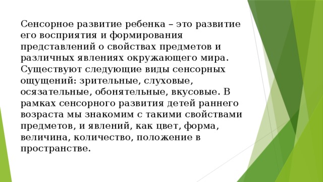 Сенсорное развитие ребенка – это развитие его восприятия и формирования представлений о свойствах предметов и различных явлениях окружающего мира. Существуют следующие виды сенсорных ощущений: зрительные, слуховые, осязательные, обонятельные, вкусовые. В рамках сенсорного развития детей раннего возраста мы знакомим с такими свойствами предметов, и явлений, как цвет, форма, величина, количество, положение в пространстве.