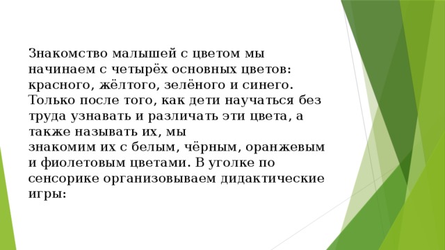 Знакомство малышей с цветом мы начинаем с четырёх основных цветов: красного, жёлтого, зелёного и синего. Только после того, как дети научаться без труда узнавать и различать эти цвета, а также называть их, мы  знакомим их с белым, чёрным,  оранжевым и фиолетовым цветами. В уголке по сенсорике организовываем дидактические игры: