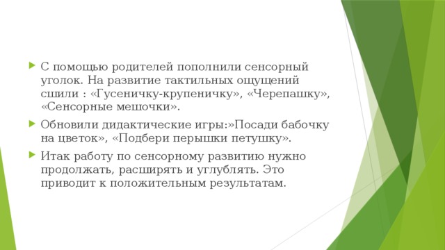 С помощью родителей пополнили сенсорный уголок. На развитие тактильных ощущений сшили : «Гусеничку-крупеничку», «Черепашку», «Сенсорные мешочки». Обновили дидактические игры:»Посади бабочку на цветок», «Подбери перышки петушку». Итак работу по сенсорному развитию нужно продолжать, расширять и углублять. Это приводит к положительным результатам.