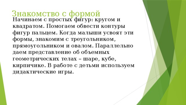 Знакомство с формой Начинаем с простых фигур: кругом и квадратом. Помогаем обвести контуры фигур пальцем. Когда малыши усвоят эти формы, знакомим с треугольником, прямоугольником и овалом. Параллельно даем представление об объемных геометрических телах – шаре, кубе, кирпичике. В работе с детьми используем дидактические игры.