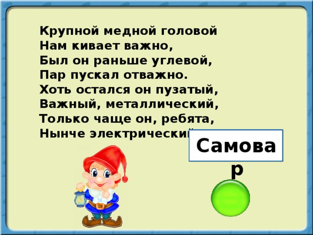 Крупной медной головой Нам кивает важно, Был он раньше углевой, Пар пускал отважно. Хоть остался он пузатый, Важный, металлический, Только чаще он, ребята, Нынче электрический. Самовар