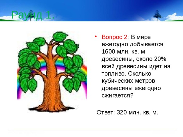 Раунд 1. Вопрос 2 : В мире ежегодно добывается 1600 млн. кв. м древесины, около 20% всей древесины идет на топливо. Сколько кубических метров древесины ежегодно сжигается?  Ответ: 320 млн. кв. м.