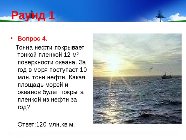 Раунд 1 Вопрос 4.   Тонна нефти покрывает тонкой пленкой 12 м 2 поверхности океана. За год в моря поступает 10 млн. тонн нефти. Какая площадь морей и океанов будет покрыта пленкой из нефти за год?  Ответ:120 млн.кв.м.