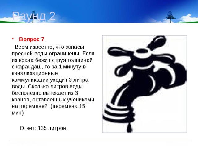 Раунд 2 Вопрос 7 .  Всем известно, что запасы пресной воды ограничены. Если из крана бежит струя толщиной с карандаш, то за 1 минуту в канализационные коммуникации уходит 3 литра воды. Сколько литров воды бесполезно вытекает из 3 кранов, оставленных учениками на перемене? (перемена 15 мин)  Ответ: 135 литров.