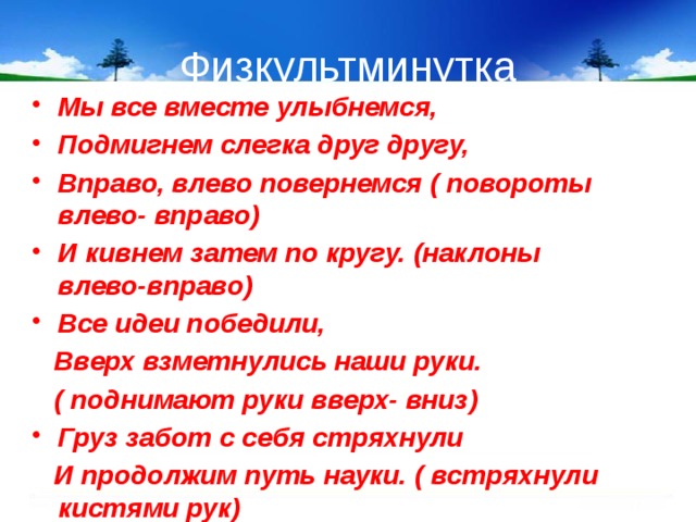 Физкультминутка Мы все вместе улыбнемся, Подмигнем слегка друг другу, Вправо, влево повернемся ( повороты влево- вправо) И кивнем затем по кругу. (наклоны влево-вправо) Все идеи победили,  Вверх взметнулись наши руки.  ( поднимают руки вверх- вниз) Груз забот с себя стряхнули  И продолжим путь науки. ( встряхнули кистями рук)