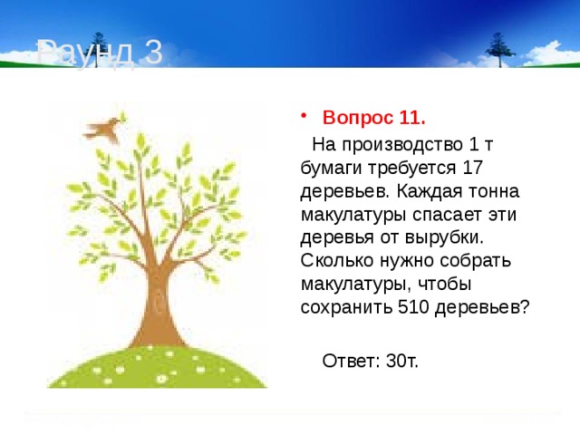 Раунд 3 Вопрос 11.  На производство 1 т бумаги требуется 17 деревьев. Каждая тонна макулатуры спасает эти деревья от вырубки. Сколько нужно собрать макулатуры, чтобы сохранить 510 деревьев?  Ответ: 30т.  