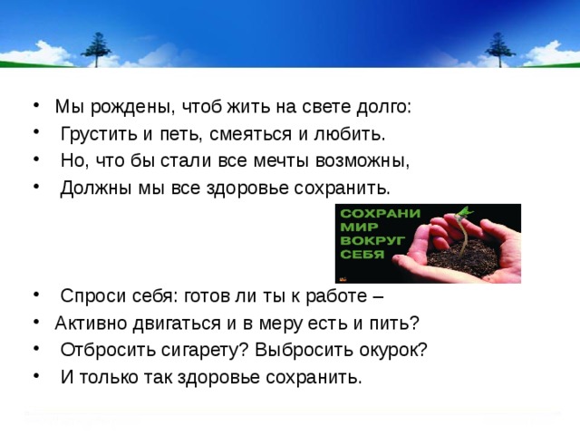 Мы рождены, чтоб жить на свете долго:  Грустить и петь, смеяться и любить.  Но, что бы стали все мечты возможны,  Должны мы все здоровье сохранить.    Спроси себя: готов ли ты к работе – Активно двигаться и в меру есть и пить?  Отбросить сигарету? Выбросить окурок?  И только так здоровье сохранить.