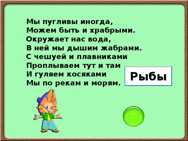 Мы пугливы иногда, Можем быть и храбрыми. Окружает нас вода, В ней мы дышим жабрами. С чешуей и плавниками Проплываем тут и там И гуляем косяками Мы по рекам и морям. Рыбы