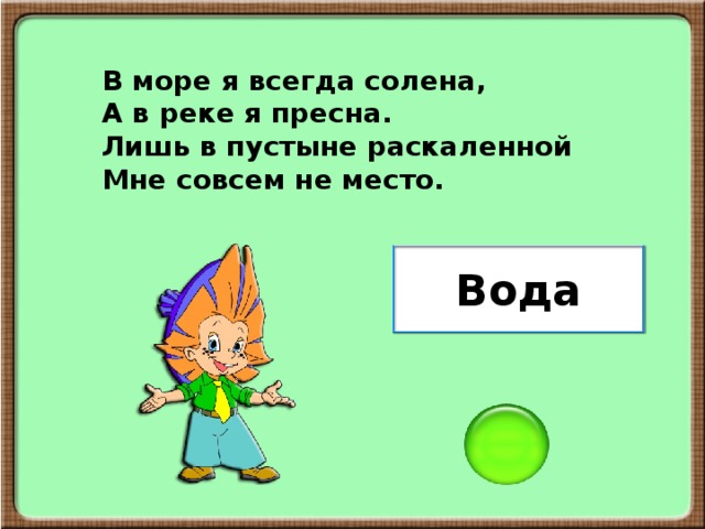 В море я всегда солена, А в реке я пресна. Лишь в пустыне раскаленной Мне совсем не место. Вода