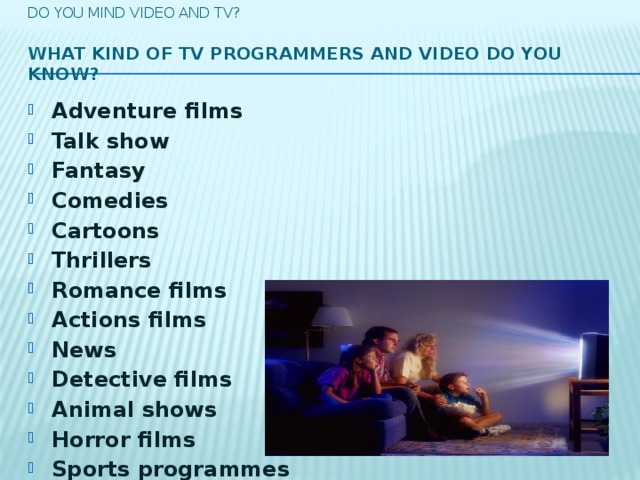 Do you mind video and tv?   What kind of TV programmers and video do you know?   Adventure films Talk show  Fantasy Comedies  Cartoons Thrillers Romance films  Actions films  News Detective films  Animal shows  Horror films Sports programmes Musical programmes Soap operas Political programmes