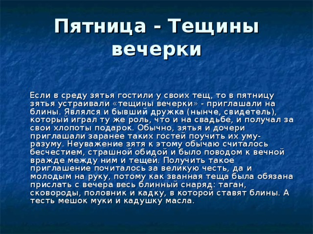 Пятница - Тещины вечерки    Если в среду зятья гостили у своих тещ, то в пятницу зятья устраивали «тещины вечерки» - приглашали на блины. Являлся и бывший дружка (нынче, свидетель), который играл ту же роль, что и на свадьбе, и получал за свои хлопоты подарок. Обычно, зятья и дочери приглашали заранее таких гостей поучить их уму-разуму. Неуважение зятя к этому обычаю считалось бесчестием, страшной обидой и было поводом к вечной вражде между ним и тещей. Получить такое приглашение почиталось за великую честь, да и молодым на руку, потому как званная теща была обязана прислать с вечера весь блинный снаряд: таган, сковороды, половник и кадку, в которой ставят блины. А тесть мешок муки и кадушку масла.