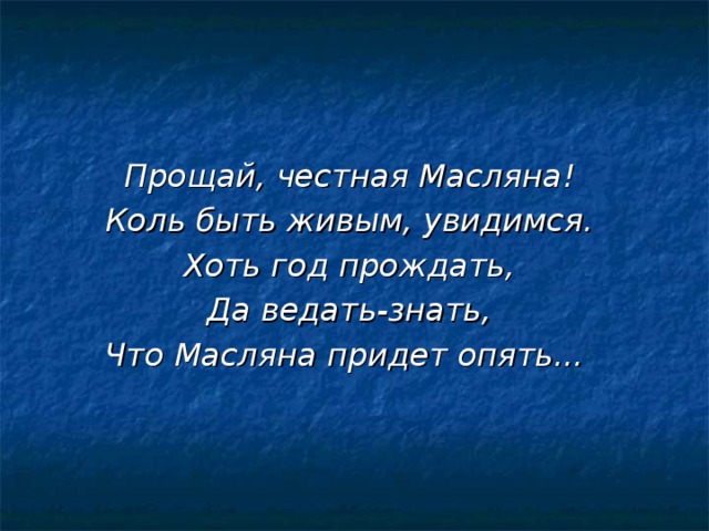 Прощай, честная Масляна!  Коль быть живым, увидимся.  Хоть год прождать,  Да ведать-знать,  Что Масляна придет опять... 