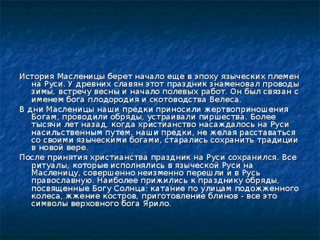 История Масленицы берет начало еще в эпоху языческих племен на Руси. У древних славян этот праздник знаменовал проводы зимы, встречу весны и начало полевых работ. Он был связан с именем бога плодородия и скотоводства Велеса. В дни Масленицы наши предки приносили жертвоприношения Богам, проводили обряды, устраивали пиршества. Более тысячи лет назад, когда христианство насаждалось на Руси насильственным путем, наши предки, не желая расставаться со своими языческими богами, старались сохранить традиции в новой вере. После принятия христианства праздник на Руси сохранился. Все ритуалы, которые исполнялись в языческой Руси на Масленицу, совершенно неизменно перешли и в Русь православную. Наиболее прижились к празднику обряды, посвященные Богу Солнца: катание по улицам подожженного колеса, жжение костров, приготовление блинов - все это символы верховного бога Ярило.