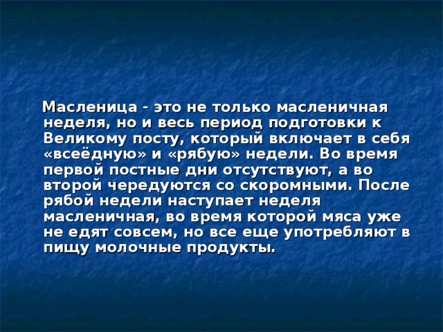 Масленица - это не только масленичная неделя, но и весь период подготовки к Великому посту, который включает в себя «всеёдную» и «рябую» недели. Во время первой постные дни отсутствуют, а во второй чередуются со скоромными. После рябой недели наступает неделя масленичная, во время которой мяса уже не едят совсем, но все еще употребляют в пищу молочные продукты.