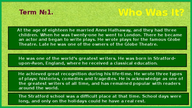 . Who Was It? Term №1.  At the age of eighteen he married Anne Hathaway, and they had three children. When he was twenty-one he went to London. There he became an actor and began to write plays. He wrote plays for the famous Globe Theatre. Late he was one of the owners of the Globe Theatre.  He was one of the world’s greatest writers. He was born in Stratford-upon-Avon, England, where he received a classical education.  He achieved great recognition during his life-time. He wrote three types of plays: histories, comedies and tragedies. He is acknowledge as one of the greatest writers of all time, and has remained popular with readers around the world.  The Stratford school was a difficult place at that time. School days were long, and only on the holidays could he have a real rest.