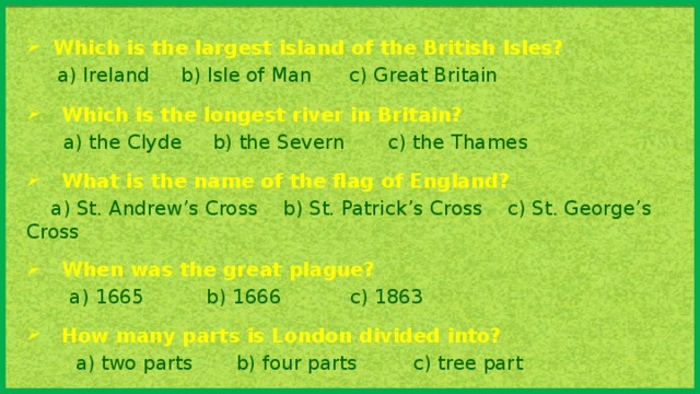 Which is the largest island of the British Isles?  a) Ireland b) Isle of Man c) Great Britain Which is the longest river in Britain?  a) the Clyde b) the Severn c) the Thames What is the name of the flag of England?  a) St. Andrew’s Cross b) St. Patrick’s Cross c) St. George’s Cross When was the great plague?  a) 1665 b) 1666 c) 1863 How many parts is London divided into?