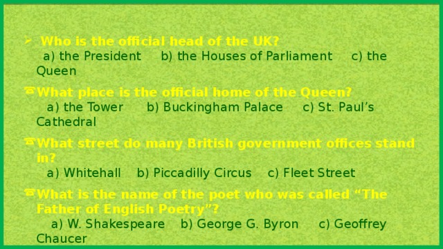 Who is the official head of the UK?  a) the President b) the Houses of Parliament c) the Queen What place is the official home of the Queen?  a) the Tower b) Buckingham Palace c) St. Paul’s Cathedral What street do many British government offices  stand in?  a) Whitehall b) Piccadilly Circus c) Fleet Street What is the name of the poet who was called “The Father of English Poetry”?  a) W. Shakespeare b) George G. Byron c) Geoffrey Chaucer What holiday is celebrated in Britain on the 25th of December?  a) St. Valentine’s Day b) Mother’s Day c) Christmas