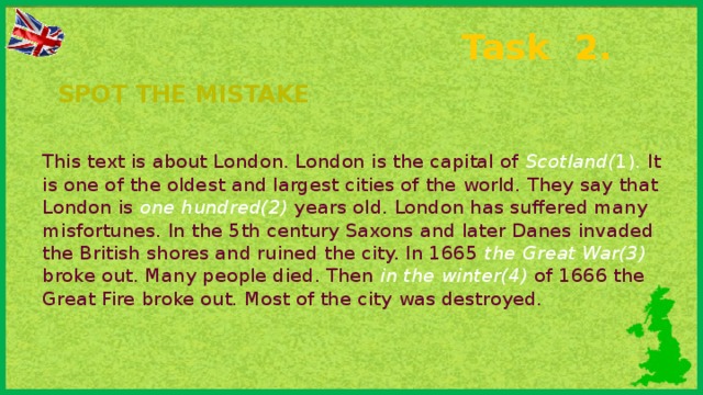 Task 2. Spot the mistake This text is about London. London is the capital of Scotland( 1).  It is one of the oldest and largest cities of the world. They say that London is one hundred(2)  years old. London has suffered many misfortunes. In the 5th century Saxons and later Danes invaded the British shores and ruined the city. In 1665 the Great War(3)  broke out. Many people died. Then in the winter(4)  of 1666 the Great Fire broke out. Most of the city was destroyed.