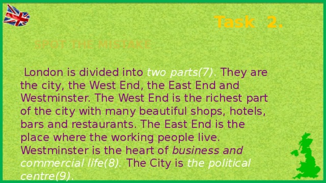 Task 2. Spot the mistake  London is divided into two parts(7) . They are the city, the West End, the East End and Westminster. The West End is the richest part of the city with many beautiful shops, hotels, bars and restaurants. The East End is the place where the working people live. Westminster is the heart of business and commercial life(8).  The City is the political centre(9) .