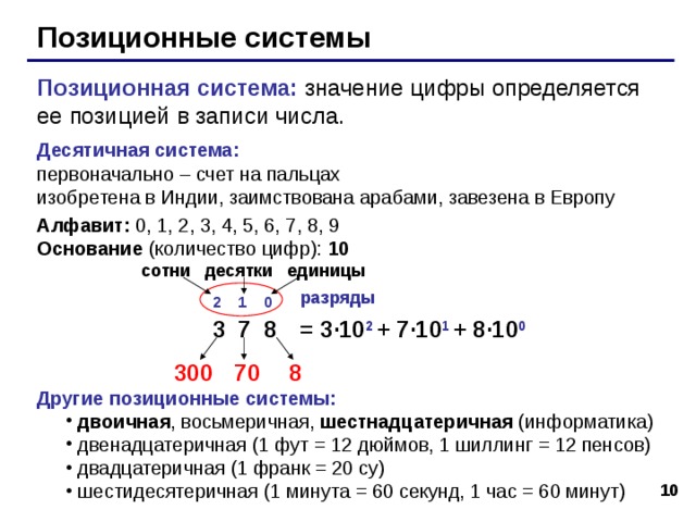 Позиционные системы Позиционная система: значение цифры определяется ее позицией в записи числа. Десятичная система:   первоначально – счет на пальцах  изобретена в Индии, заимствована арабами, завезена в Европу Алфавит: 0, 1, 2, 3, 4, 5, 6, 7, 8, 9  Основание (количество цифр): 10 сотни десятки единицы разряды 2 1 0 3 7 8 = 3 · 10 2 + 7 · 10 1 + 8 · 10 0 300 70 8 Другие позиционные системы: двоичная , восьмеричная, шестнадцатеричная (информатика) двенадцатеричная (1 фут = 12 дюймов, 1 шиллинг = 12 пенсов) двадцатеричная (1 франк = 20 су) шестидесятеричная (1 минута = 60 секунд, 1 час = 60 минут) двоичная , восьмеричная, шестнадцатеричная (информатика) двенадцатеричная (1 фут = 12 дюймов, 1 шиллинг = 12 пенсов) двадцатеричная (1 франк = 20 су) шестидесятеричная (1 минута = 60 секунд, 1 час = 60 минут) 6 10