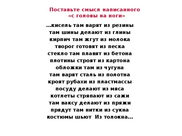 Поставьте смысл написанного  «с головы на ноги» … кисель там варят из резины там шины делают из глины кирпич там жгут из молока творог готовят из песка стекло там плавят из бетона плотины строят из картона обложки там из чугуна там варят сталь из полотна кроят рубахи из пластмассы посуду делают из мяса котлеты стряпают из сажи там ваксу делают из пряжи прядут там нитки из сукна костюмы шьют Из толокна…