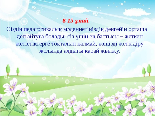 8-15 ұпай. Сіздің педагогикалық мәдениетіңіздің деңгейін орташа деп айтуға болады; сіз үшін ең бастысы – жеткен жетістіктерге тоқталып қалмай, өзіңізді жетілдіру жолында алдығы қарай жылжу.