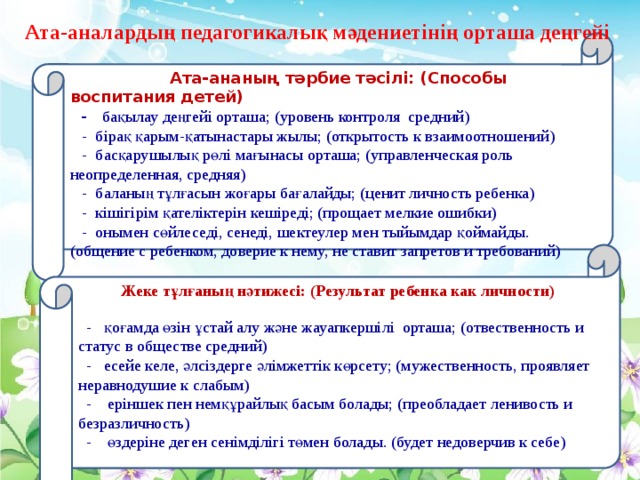 Ата-аналардың педагогикалық мәдениетінің орташа деңгейі  Ата-ананың тәрбие тәсілі: (Способы воспитания детей)   - бақылау деңгейі орташа; (уровень контроля средний)  - бірақ қарым-қатынастары жылы; (открытость к взаимоотношений)  - басқарушылық рөлі мағынасы орташа; (управленческая роль неопределенная, средняя)  - баланың тұлғасын жоғары бағалайды; (ценит личность ребенка)  - кішігірім қателіктерін кешіреді; (прощает мелкие ошибки)  - онымен сөйлеседі, сенеді, шектеулер мен тыйымдар қоймайды. (общение с ребенком, доверие к нему, не ставит запретов и требований)   Жеке тұлғаның нәтижесі: (Результат ребенка как личности)   - қоғамда өзін ұстай алу және жауапкершілі орташа; (отвественность и статус в обществе средний)  - есейе келе, әлсіздерге әлімжеттік көрсету; (мужественность, проявляет неравнодушие к слабым)  - еріншек пен немқұрайлық басым болады; (преобладает ленивость и безразличность)  - өздеріне деген сенімділігі төмен болады. (будет недоверчив к себе)