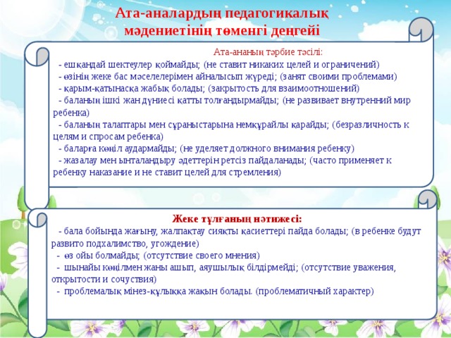 Ата-аналардың педагогикалық мәдениетінің төменгі деңгейі  Ата-ананың тәрбие тәсілі:   - ешқандай шектеулер қоймайды; (не ставит никаких целей и ограничений)  - өзінің жеке бас мәселелерімен айналысып жүреді; (занят своими проблемами)  - қарым-қатынасқа жабық болады; (закрытость для взаимоотношений)  - баланың ішкі жан дүниесі қатты толғандырмайды; (не развивает внутренний мир ребенка)  - баланың талаптары мен сұраныстарына немқұрайлы қарайды; (безразличность к целям и спросам ребенка)  - баларға көңіл аудармайды; (не уделяет должного внимания ребенку)  - жазалау мен ынталандыру әдеттерін ретсіз пайдаланады; (часто применяет к ребенку наказание и не ставит целей для стремления)     Жеке тұлғаның нәтижесі:  -  бала бойында жағыну, жалпақтау сияқты қасиеттері пайда болады; (в ребенке будут развито подхалимство, угождение)  - өз ойы болмайды; (отсутствие своего мнения)  - шынайы көңілмен жаны ашып, аяушылық білдірмейді; (отсутствие уважения, открытости и сочуствия)  - проблемалық мінез-құлыққа жақын болады. (проблематичный характер)