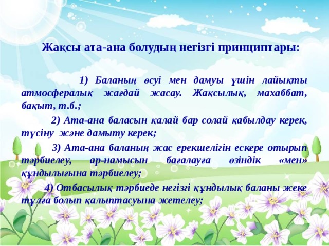 Жақсы ата-ана болудың негізгі принциптары:   1) Баланың өсуі мен дамуы үшін лайықты атмосфералық жағдай жасау. Жақсылық, махаббат, бақыт, т.б.;  2) Ата-ана баласын қалай бар солай қабылдау керек, түсіну және дамыту керек;  3) Ата-ана баланың жас ерекшелігін ескере отырып тәрбиелеу, ар-намысын бағалауға өзіндік «мен» құндылығына тәрбиелеу;  4) Отбасылық тәрбиеде негізгі құндылық баланы жеке тұлға болып қалыптасуына жетелеу;