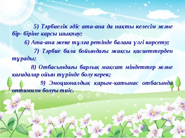 5) Тәрбиелік әдіс ата-ана да нақты келесім және бір- біріне қарсы шықпау;  6) Ата-ана жеке тұлға ретінде балаға үлгі көрсету;  7) Тәрбие бала бойындағы жақсы қасиеттерден тұрады;  8) Отбасындағы барлық мақсат міндеттер және қағидалар ойын түрінде болу керек;  9) Эмоционалдық қарым-қатынас отбасында оптимизм болуы тиіс.