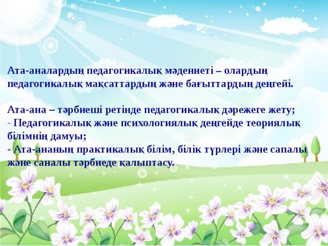 Ата-аналардың педагогикалық мәдениеті – олардың педагогикалық мақсаттардың және бағыттардың деңгейі.  Ата-ана – тәрбиеші ретінде педагогикалық дәрежеге жету; - Педагогикалық және психологиялық деңгейде теориялық білімнің дамуы; - Ата-ананың практикалық білім, білік түрлері және сапалы және саналы тәрбиеде қалыптасу.