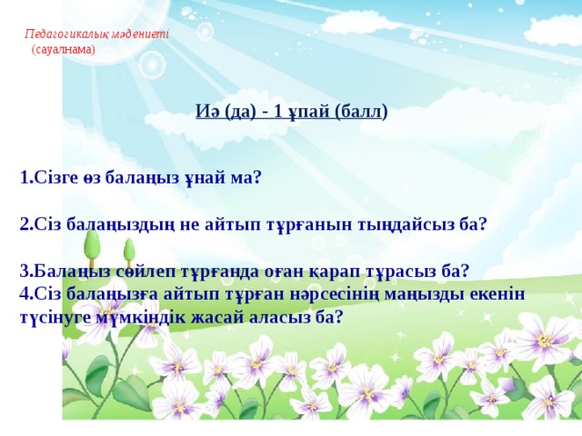 Педагогикалық мәдениеті   (сауалнама)      Иә (да) - 1 ұпай (балл )  1.Сізге өз балаңыз ұнай ма?     2.Сіз балаңыздың не айтып тұрғанын тыңдайсыз ба?  3.Балаңыз сөйлеп тұрғанда оған қарап тұрасыз ба? 4.Сіз балаңызға айтып тұрған нәрсесінің маңызды екенін түсінуге мүмкіндік жасай аласыз ба?