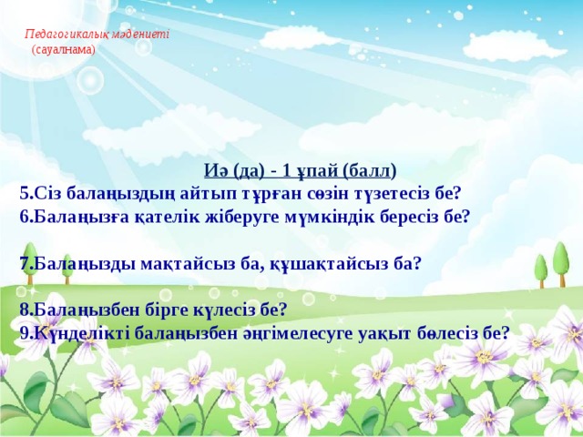 Педагогикалық мәдениеті   (сауалнама)       Иә (да) - 1 ұпай (балл ) 5.Сіз балаңыздың айтып тұрған сөзін түзетесіз бе? 6.Балаңызға қателік жіберуге мүмкіндік бересіз бе?  7.Балаңызды мақтайсыз ба, құшақтайсыз ба?  8.Балаңызбен бірге күлесіз бе? 9.Күнделікті балаңызбен әңгімелесуге уақыт бөлесіз бе?