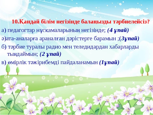 10.Қандай білім негізінде балаңызды тәрбиелейсіз? а) педагогтар нұсқамаларының негізінде; (4 ұпай) ә)ата-аналарға араналған дәрістерге барамын ;( 3ұпай) б) тәрбие туралы радио мен теледидардан хабарларды тыңдаймын; (2 ұпай) в) өмірлік тәжірибемді пайдаланамын (1ұпай)