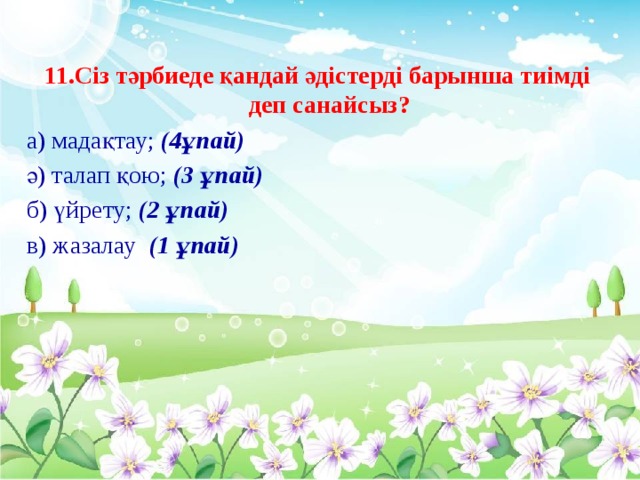 11.Сіз тәрбиеде қандай әдістерді барынша тиімді деп санайсыз? а) мадақтау; (4ұпай) ә) талап қою; (3 ұпай) б) үйрету; (2 ұпай) в) жазалау (1 ұпай)