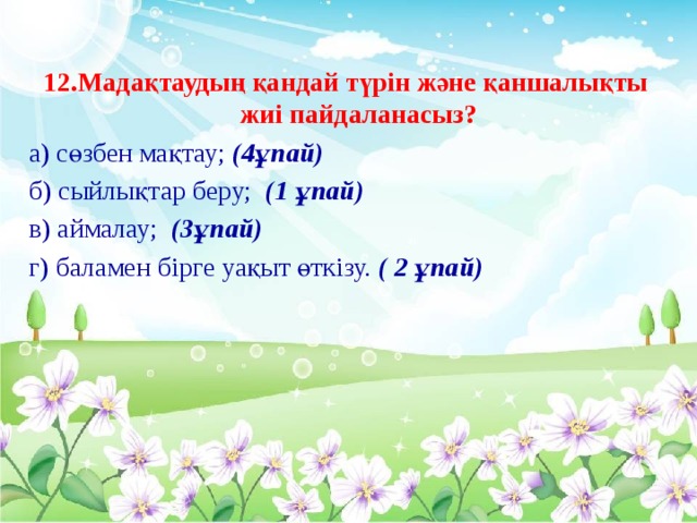 12.Мадақтаудың қандай түрін және қаншалықты жиі пайдаланасыз? а) сөзбен мақтау; (4ұпай) б) сыйлықтар беру; (1 ұпай) в) аймалау; (3ұпай) г) баламен бірге уақыт өткізу. ( 2 ұпай)