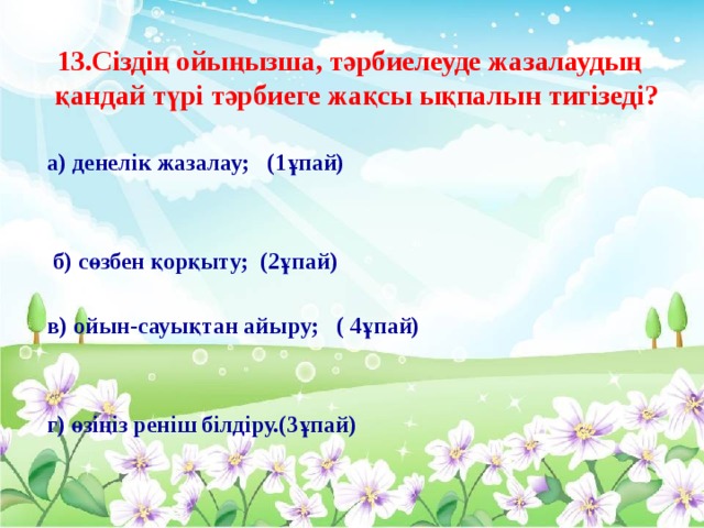 13.Сіздің ойыңызша, тәрбиелеуде жазалаудың қандай түрі тәрбиеге жақсы ықпалын тигізеді?  а) денелік жазалау; (1ұпай)   б) сөзбен қорқыту; (2ұпай)   в) ойын-сауықтан айыру; ( 4ұпай)    г) өзіңіз реніш білдіру.(3ұпай)