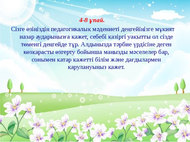 4-8 ұпай. Сізге өзіңіздің педагогикалық мәдениеті деңгейіңізге мұқият назар аударыңызға қажет, себебі қазіргі уақытты ол сізде төменгі деңгейде тұр. Алдыңызда тәрбие үрдісіне деген көзқарасты өзгерту бойынша маңызды мәселелер бар, сонымен қатар қажетті білім және дағдылармен қарулануыңыз қажет.    