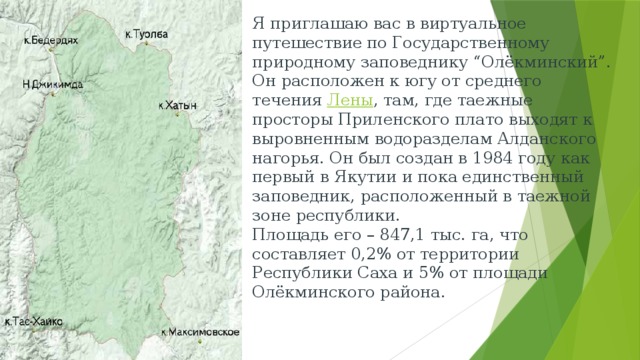 Я приглашаю вас в виртуальное путешествие по Государственному природному заповеднику “Олёкминский”. Он расположен к югу от среднего течения  Лены , там, где таежные просторы Приленского плато выходят к выровненным водоразделам Алданского нагорья. Он был создан в 1984 году как первый в Якутии и пока единственный заповедник, расположенный в таежной зоне республики.  Площадь его – 847,1 тыс. га, что составляет 0,2% от территории Республики Саха и 5% от площади Олёкминского района.