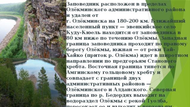 Заповедник расположен в пределах Олёкминского административного района и удален от  г. Олёкминска на 180-200 км. Ближайший населенный пункт — эвенкийское село Куду-Кюель находится от заповедника в 80 км ниже по течению Олёкмы. Западная граница заповедника проходит по правому берегу Олёкмы, южная — от реки Тай-Хайко (приток р. Олёкма) идет в широтном направлении по предгорьям Станового хребта. Восточная граница тянется по Амгинскому гольцовому хребту и совпадает с границей двух административных районов — Олёкминского и Алданского. Северная граница по р. Бедердях выходит на водораздел Олёкмы с рекой Туолба, пересекает ее и выходит к верховьям  р. Амга . Территория представляет собой компактный лесной массив прямоугольной формы размером приблизительно 140 х 60 км.