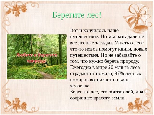 Берегите лес! Вот и кончилось наше путешествие. Но мы разгадали не все лесные загадки. Узнать о лесе что-то новое помогут книги, новые путешествия. Но не забывайте о том. что нужно беречь природу. Ежегодно в мире 20 млн га леса страдает от пожара; 97% лесных пожаров возникает по вине человека. Берегите лес, его обитателей, и вы сохраните красоту земли.