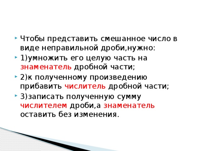 Чтобы представить смешанное число в виде неправильной дроби,нужно: 1)умножить его целую часть на знаменатель дробной части; 2)к полученному произведению прибавить числитель дробной части; 3)записать полученную сумму числителем дроби,а знаменатель оставить без изменения.