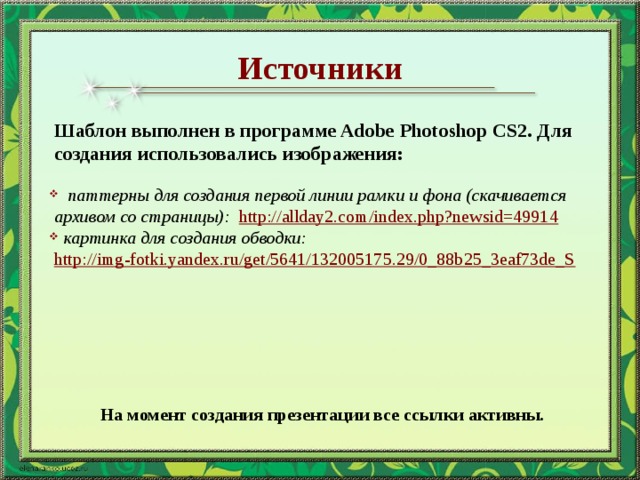 Источники Шаблон выполнен в программе Adobe Photoshop CS2. Для создания использовались изображения:  паттерны для создания первой линии рамки и фона (скачивается архивом со страницы): http://allday2.com/index.php?newsid=49914   картинка для создания обводки: http://img-fotki.yandex.ru/get/5641/132005175.29/0_88b25_3eaf73de_S На момент создания презентации все ссылки активны.