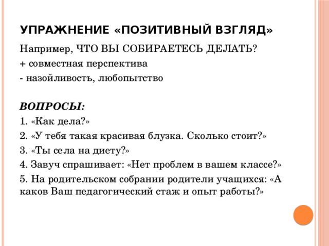 Упражнение «Позитивный взгляд»   Например, ЧТО ВЫ СОБИРАЕТЕСЬ ДЕЛАТЬ? + совместная перспектива - назойливость, любопытство  ВОПРОСЫ: 1. «Как дела?» 2. «У тебя такая красивая блузка. Сколько стоит?» 3. «Ты села на диету?» 4. Завуч спрашивает: «Нет проблем в вашем классе?» 5. На родительском собрании родители учащихся: «А каков Ваш педагогический стаж и опыт работы?»  