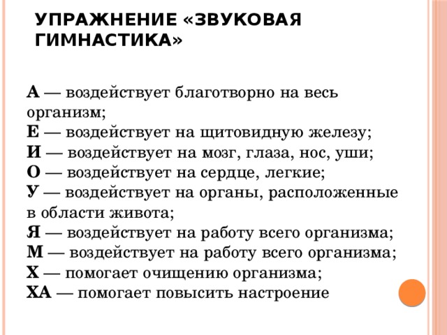 Упражнение «Звуковая гимнастика»   А  — воздействует благотворно на весь организм;  Е  — воздействует на щитовидную железу;  И  — воздействует на мозг, глаза, нос, уши;  О  — воздействует на сердце, легкие;  У  — воздействует на органы, расположенные в области живота;  Я  — воздействует на работу всего организма;  М  — воздействует на работу всего организма;  Х  — помогает очищению организма;  ХА  — помогает повысить настроение